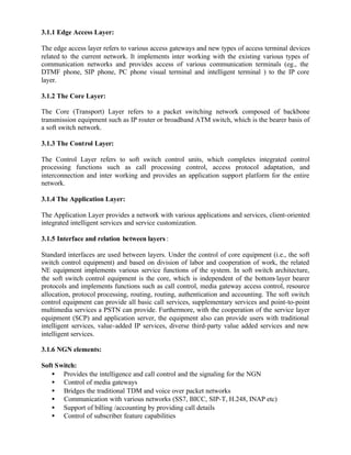 3.1.1 Edge Access Layer:

The edge access layer refers to various access gateways and new types of access terminal devices
related to the current network. It implements inter working with the existing various types of
communication networks and provides access of various communication terminals (eg., the
DTMF phone, SIP phone, PC phone visual terminal and intelligent terminal ) to the IP core
layer.

3.1.2 The Core Layer:

The Core (Transport) Layer refers to a packet switching network composed of backbone
transmission equipment such as IP router or broadband ATM switch, which is the bearer basis of
a soft switch network.

3.1.3 The Control Layer:

The Control Layer refers to soft switch control units, which completes integrated control
processing functions such as call processing control, access protocol adaptation, and
interconnection and inter working and provides an application support platform for the entire
network.

3.1.4 The Application Layer:

The Application Layer provides a network with various applications and services, client-oriented
integrated intelligent services and service customization.

3.1.5 Interface and relation between layers :

Standard interfaces are used between layers. Under the control of core equipment (i.e., the soft
switch control equipment) and based on division of labor and cooperation of work, the related
NE equipment implements various service functions of the system. In soft switch architecture,
the soft switch control equipment is the core, which is independent of the bottom- layer bearer
protocols and implements functions such as call control, media gateway access control, resource
allocation, protocol processing, routing, routing, authentication and accounting. The soft switch
control equipment can provide all basic call services, supplementary services and point-to-point
multimedia services a PSTN can provide. Furthermore, with the cooperation of the service layer
equipment (SCP) and application server, the equipment also can provide users with traditional
intelligent services, value-added IP services, diverse third-party value added services and new
intelligent services.

3.1.6 NGN elements:

Soft Switch:
   • Provides the intelligence and call control and the signaling for the NGN
   • Control of media gateways
   • Bridges the traditional TDM and voice over packet networks
   • Communication with various networks (SS7, BICC, SIP-T, H.248, INAP etc)
   • Support of billing /accounting by providing call details
   • Control of subscriber feature capabilities
 