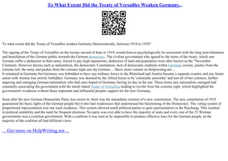 To What Extent Did the Treaty of Versailles Weaken Germany...
To what extent did the Treaty of Versailles weaken Germany Democratically, between 1919 to 1929?
The signing of the Treaty of Versailles on the twenty second of June in 1919, would forever psychologically be associated with the long term bitterness
and humiliation of the German public towards the German democracy. The civilian government who agreed to the terms of the treaty, which saw
German suffer a deduction in their army, forced to pay high reparations, deduction of land and population were after known as the "November
Criminals. However factors such as nationalism, the democratic Constitution, lack of democratic tradition within Germany society, pushes from the
extreme left, the army and pushes from the extreme right saw the German ... Show more content on Helpwriting.net ...
It remained in Germany but Germany was forbidden to have any military forces in the Rhineland and Austria became a separate country and any future
union with Austria was strictly forbidden. Germany was deemed by the Allied forces to be 'colonially unworthy' and lost all of her colonies, further
angering and outraging German nationalists who had once hoped of Germany having its day in the sun. These terms saw nationalists outraged and
constantly associating the government with the much–hated Treaty of Versailles, leading to revolts from the extreme right, which highlighted the
government's weakness without these important and influential peoples support for the new Germany.
Soon after the new German Democratic Party was sworn in, there was the immediate creation of a new constitution. The new constitution of 1919
guaranteed the basic rights of the German people but it also had weaknesses that undermined the functioning of the Democracy. The voting system of
proportional representation was one such weakness. This system allowed small political parties to gain representation in the Reichstag. This resulted
in political instability and the need for frequent elections. No party was ever able to have the majority of seats and every one of the 21 Weimar
governments was a coalition government. With a coalition it was seen to be impossible to produce effective laws for the German people, as the
majority of the coalition all had different views
... Get more on HelpWriting.net ...
 