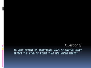 Question 3
TO WHAT EXTENT DO ADDITIONAL WAYS OF MAKING MONEY
AFFECT THE KIND OF FILMS THAT HOLLYWOOD MAKES?
 