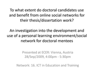 To what extent do doctoral candidates use and benefit from online social networks for their thesis/dissertation work?An investigation into the development and use of a personal learning environment/social network for doctoral mentees Presented at ECER: Vienna, Austria 28/Sep/2009, 4:00pm - 5:30pm  Network: 16. ICT in Education and Training 