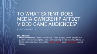 TO WHAT EXTENT DOES
MEDIA OWNERSHIP AFFECT
VIDEO GAME AUDIENCES?
BY EVE AND MOLLY
Key Definition
• Media Ownership – Media ownership refers, simply, to the people and
persons who own and play a role in influencing media industry. There are
three main models of ownership: public, private and government owned
Media.
 