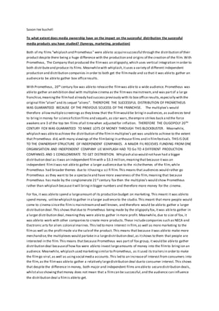 Saxon-lee bushell
To what extent does media ownership have on the impact on the successful distribution the successful
media products you have studied? (Synergy, marketing, production)
Both of my films “whiplash and Prometheus” were ableto acquiresuccessful through the distribution of their
product despite there being a huge difference with the production and origins of the creation of the film. With
Prometheus, The Company that produced the filmwas an oligopoly,which uses vertical integration in order to
both distributeand produce its films. Meanwhilewith whiplash,ituses a variety of different independent
production and distribution companies in order to both get the filmmade and so that it was ableto gather an
audienceto be ableto gather box officeresults.
With Prometheus, 20th century fox was ableto releasethe filmwas able to a wide audience. Prometheus was
ableto gather an exhibition deal with multiplex cinema as the filmwas mainstream,and was partof a lar ge
franchise,meaningthe filmhad already had success previously with its box office results,especially with the
original film“alien”and its sequel “aliens”. THEREFORE THE SUCCESSFUL DISTRIBUTION OF PROMETHEUS
WAS GUARANTEED BECAUSE OF THE PREVIOUS SCUCESS OF THE FRANCHISE. The multiplex’s would
therefore allowmultiplescreenings as they knew that the filmwould be bringin audiences,as audiences tend
to bringin money for sciencefiction films and sequels,as star wars,theempire strikes back a nd the force
awakens are 3 of the top ten films of all timewhen adjusted for inflation. THEREFORE THE OLIGOPOLY 20TH
CENTURY FOX WAS GUARANTEED TO MAKE LOTS OF MONEY THROUGH THIS BLOCKBUSTER. Meanwhile,
whiplash was ableto achieve the distribution of the filmin multiplex’s yet was unableto achieve to the extent
that Prometheus did,with many viewings of the filmbeing in arthouse films and in filmfestivals. THIS IS DUE
TO THE OWNERSHIP STRUCTURE OF INDEPENDENT COMPANIES. A MAJOR FIL RECIEVES FUNDING FROM ONE
ORGANISATION AND INDEPENDENT COMPANY LIE WHIPLASH HAD TO Go TO 4 DIFFERENT PRODUCTION
COMPANIES AND 1 CONGLOMERATE TO GET DISTRIBTION. Whiplash also would nothave had a bigger
distribution deal as itwas an independent filmwith a $3.3 million,meaningthat because itwas an
independent filmitwas not ableto gather a larger audiencedue to the nichethemes of the film,while
Prometheus had broader themes due to ithavinga sci fi film.This means that audiences would rather go
Prometheus as they want to be a spectacleand have more awareness of the film,meaning that because
Prometheus has made by the conglomerate 21st century fox then the multiplex’s would show Prometheus
rather than whiplash becauseitwill bringin bigger numbers and therefore more money for the cinema.
For fox, it was ableto spend a largeamount of its production budget on marketing. This meant it was ableto
spend money, unlikewhiplash to gather in a larger audienceto the studio.This meant that more people would
come to cinema sincethe filmis mainstreamand well known, and therefore would be ableto gather a larger
distribution deal.This shows thatdue to Prometheus being made by the oligopoly fox,itwas ableto gather in
a larger distribution deal,meaningthey were ableto gather in more profit. Meanwhile, due to size of fox, it
was ableto work with other companies to create more products.These includecompanies such as NECA and
Electronic arts for alien:colonial marines.This led to more interest in film,as well as more marketing to the
filmas well as the profitmade via the saleof the product. This means that because itwas ableto make more
merchandise,the multiplexes would partakein a largedistribution deal,as itshows to them that people are
interested in the film.This means that because Prometheus was part of fox group, it would be ableto gather
distribution deal becauseof how fox were ableto invest largeamounts of money into the filmto bringion an
audience. Meanwhile, whiplash used marketingsimilarto Prometheus, as it used its trailersin order to make
the filmgo viral,as well as usingsocial media accounts.This led to an increaseof interest from consumers into
the film,as the filmwas ableto gather a relatively largedistribution deal dueto consumer interest. This shows
that despite the difference in money, both major and independent films areableto securedistribution deals,
whilstalso showingthatmoney does not mean that a filmcan be successful,and the audience can influence
the distribution deal a filmis ableto get.
 