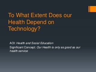 To What Extent Does our
Health Depend on
Technology?
AOI: Health and Social Education
Significant Concept: Our Health is only as good as our
health service

 