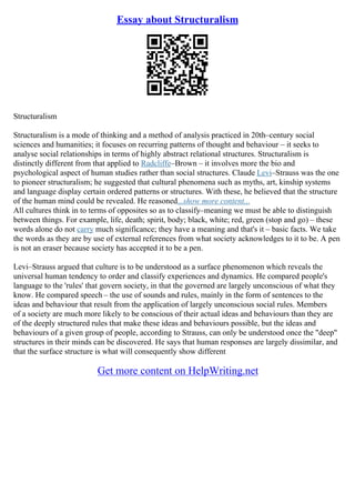 Essay about Structuralism
Structuralism
Structuralism is a mode of thinking and a method of analysis practiced in 20th–century social
sciences and humanities; it focuses on recurring patterns of thought and behaviour – it seeks to
analyse social relationships in terms of highly abstract relational structures. Structuralism is
distinctly different from that applied to Radcliffe–Brown – it involves more the bio and
psychological aspect of human studies rather than social structures. Claude Levi–Strauss was the one
to pioneer structuralism; he suggested that cultural phenomena such as myths, art, kinship systems
and language display certain ordered patterns or structures. With these, he believed that the structure
of the human mind could be revealed. He reasoned...show more content...
All cultures think in to terms of opposites so as to classify–meaning we must be able to distinguish
between things. For example, life, death; spirit, body; black, white; red, green (stop and go) – these
words alone do not carry much significance; they have a meaning and that's it – basic facts. We take
the words as they are by use of external references from what society acknowledges to it to be. A pen
is not an eraser because society has accepted it to be a pen.
Levi–Strauss argued that culture is to be understood as a surface phenomenon which reveals the
universal human tendency to order and classify experiences and dynamics. He compared people's
language to the 'rules' that govern society, in that the governed are largely unconscious of what they
know. He compared speech – the use of sounds and rules, mainly in the form of sentences to the
ideas and behaviour that result from the application of largely unconscious social rules. Members
of a society are much more likely to be conscious of their actual ideas and behaviours than they are
of the deeply structured rules that make these ideas and behaviours possible, but the ideas and
behaviours of a given group of people, according to Strauss, can only be understood once the "deep"
structures in their minds can be discovered. He says that human responses are largely dissimilar, and
that the surface structure is what will consequently show different
Get more content on HelpWriting.net
 