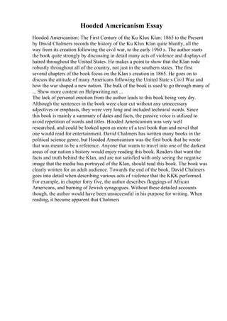 Hooded Americanism Essay
Hooded Americanism: The First Century of the Ku Klux Klan: 1865 to the Present
by David Chalmers records the history of the Ku Klux Klan quite bluntly, all the
way from its creation following the civil war, to the early 1960 s. The author starts
the book quite strongly by discussing in detail many acts of violence and displays of
hatred throughout the United States. He makes a point to show that the Klan rode
robustly throughout all of the country, not just in the southern states. The first
several chapters of the book focus on the Klan s creation in 1865. He goes on to
discuss the attitude of many Americans following the United State s Civil War and
how the war shaped a new nation. The bulk of the book is used to go through many of
... Show more content on Helpwriting.net ...
The lack of personal emotion from the author leads to this book being very dry.
Although the sentences in the book were clear cut without any unnecessary
adjectives or emphasis, they were very long and included technical words. Since
this book is mainly a summary of dates and facts, the passive voice is utilized to
avoid repetition of words and titles. Hooded Americanism was very well
researched, and could be looked upon as more of a text book than and novel that
one would read for entertainment. David Chalmers has written many books in the
political science genre, but Hooded Americanism was the first book that he wrote
that was meant to be a reference. Anyone that wants to travel into one of the darkest
areas of our nation s history would enjoy reading this book. Readers that want the
facts and truth behind the Klan, and are not satisfied with only seeing the negative
image that the media has portrayed of the Klan, should read this book. The book was
clearly written for an adult audience. Towards the end of the book, David Chalmers
goes into detail when describing various acts of violence that the KKK performed.
For example, in chapter forty five, the author describes floggings of African
Americans, and burning of Jewish synagogues. Without these detailed accounts
though, the author would have been unsuccessful in his purpose for writing. When
reading, it became apparent that Chalmers
 
