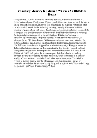 Voluntary Memory In Edmund Wilson s An Old Stone
House
. He goes on to explain that unlike voluntary memory, a madeleine moment is
dependent on chance. Furthermore, Proust s madeleine experience initiated for him a
whole chain of association, and from this he achieved the eventual restoration of an
entire vanished world. While voluntary memory can help develop an informal
timeline of events along with major details such as location, involuntary memoryfills
in the gaps to a greater extent or even uncovers a different timeline while restoring
feelings and senses connected to the recollection. This type of memory is
simulated by something as simple as a pastry, or in Edmund Wilson s case, a
window. In An Old Stone House , Wilson uses voluntary memory to recollect the
history and major details of his childhood home. Furthermore, his journey back to
this childhood home is what triggers his involuntary memory. Sitting on a train to
Talcottville, Wilson narrates, As I go north for the first time in years... I look out
through the dirt yellowed double pane and remember how once, as a child, I had
felt thwarted till I had gotten the windows up so that there should be nothing
between me and the widening pastures. Suddenly, when submersed in a familiar
setting, Wilson remembers how he felt as a boy on the same train. The window
reveals to Wilson exactly how he felt decades ago, thus restoring a series of
memories essential to further recollecting his youth in upstate New York and writing
his memoir. For Proust it was a pastry, Wilson
 