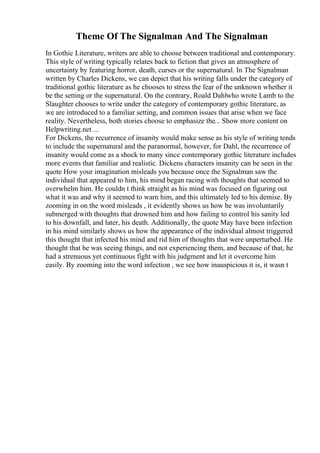 Theme Of The Signalman And The Signalman
In Gothic Literature, writers are able to choose between traditional and contemporary.
This style of writing typically relates back to fiction that gives an atmosphere of
uncertainty by featuring horror, death, curses or the supernatural. In The Signalman
written by Charles Dickens, we can depict that his writing falls under the category of
traditional gothic literature as he chooses to stress the fear of the unknown whether it
be the setting or the supernatural. On the contrary, Roald Dahlwho wrote Lamb to the
Slaughter chooses to write under the category of contemporary gothic literature, as
we are introduced to a familiar setting, and common issues that arise when we face
reality. Nevertheless, both stories choose to emphasize the... Show more content on
Helpwriting.net ...
For Dickens, the recurrence of insanity would make sense as his style of writing tends
to include the supernatural and the paranormal, however, for Dahl, the recurrence of
insanity would come as a shock to many since contemporary gothic literature includes
more events that familiar and realistic. Dickens characters insanity can be seen in the
quote How your imagination misleads you because once the Signalman saw the
individual that appeared to him, his mind began racing with thoughts that seemed to
overwhelm him. He couldn t think straight as his mind was focused on figuring out
what it was and why it seemed to warn him, and this ultimately led to his demise. By
zooming in on the word misleads , it evidently shows us how he was involuntarily
submerged with thoughts that drowned him and how failing to control his sanity led
to his downfall, and later, his death. Additionally, the quote May have been infection
in his mind similarly shows us how the appearance of the individual almost triggered
this thought that infected his mind and rid him of thoughts that were unperturbed. He
thought that he was seeing things, and not experiencing them, and because of that, he
had a strenuous yet continuous fight with his judgment and let it overcome him
easily. By zooming into the word infection , we see how inauspicious it is, it wasn t
 