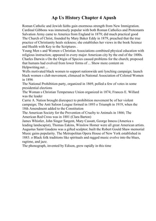 Ap Us History Chapter 4 Apush
Roman Catholic and Jewish faiths gain enormous strength from New Immigration.
Cardinal Gibbons was immensely popular with both Roman Catholics and Protestants
Salvation Army came to America from England in 1879; did much practical good
The Church of Christ, founded by Mary Baker Eddy in 1879, preached that the true
practice of Christianity heals sickness; she establishes her views in the book Science
and Health with Key to the Scriptures .
Young Men s and Women s Christian Associations combined physical education with
religious instruction; appeared in every major American city by the end of the 1800s.
Charles Darwin s On the Origin of Species caused problems for the church; proposed
that humans had evolved from lower forms of ... Show more content on
Helpwriting.net ...
Wells motivated black women to support nationwide anti lynching campaign; launch
black women s club movement, climaxed in National Association of Colored Women
in 1896
The National Prohibition party, organized in 1869, polled a few of votes in some
presidential elections
The Woman s Christian Temperance Union organized in 1874; Frances E. Willard
was the leader
Carrie A. Nation brought disrespect to prohibition movement bc of her violent
campaign; The Anti Saloon League formed in 1893 o Triumph in 1919, when the
18th Amendment added to the Constitution
The American Society for the Prevention of Cruelty to Animals in 1866; The
American Red Cross was in 1881 (Clara Barton)
James Whistler, John Singer Sargent, Mary Cassatt, George Inness (America s
leading landscapist), Thomas Eakins, Winslow Homer were all great American artists.
Augustus Saint Gaudens was a gifted sculptor; built the Robert Gould Shaw memorial
Music gains popularity. The Metropolitan Opera House of New York established in
1883. o Black folk traditions like spirituals and ragged music evolve into the blues,
ragtime, and jazz.
The phonograph, invented by Edison, grew rapidly in this time
 