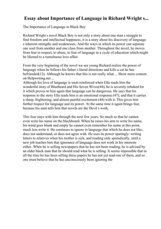 Essay about Importance of Language in Richard Wright s...
The Importance of Language in Black Boy
Richard Wright s novel Black Boy is not only a story about one man s struggle to
find freedom and intellectual happiness, it is a story about his discovery of language
s inherent strengths and weaknesses. And the ways in which its power can separate
one soul from another and one class from another. Throughout the novel, he moves
from fear to respect, to abuse, to fear of language in a cycle of education which might
be likened to a tumultuous love affair.
From the very beginning of the novel we see young Richard realize the power of
language when he follows his father s literal directions and kills a cat he has
befriended(12). Although he knows that this is not really what ... Show more content
on Helpwriting.net ...
Although his love of language is soon reinforced when Ella reads him the
wonderful story of Bluebeard and His Seven Wives(44), he is severely rebuked for
it which proves to him again that language can be dangerous. He says that his
response to the story Ella reads him is an emotional response (47), and that it carries
a sharp, frightening, and almost painful excitement (48) with it. This gives him
further respect for language and its power. At the same time it again brings fear,
because his aunt tells him that novels are the Devil s work.
This fear stays with him through the next few years. So much so that he cannot
even write his name on the blackboard. When he raises his arm to write his name,
his mind goes blank and empty he cannot even remember his name at this point,
much less write it. He continues to ignore in language that which he does not like,
does not understand, or does not agree with. He uses its power sparingly: writing
letters to relatives when his mother is sick, and reading only sporadically, until a
new job teaches him that ignorance of language does not work in his interests
either. When he is selling newspapers that he has not been reading, he is advised by
an older black man that he should read what he is selling. It seems impossible that in
all the time he has been selling these papers he has not yet read one of them, and so
one must believe that he has unconsciously been ignoring the
 