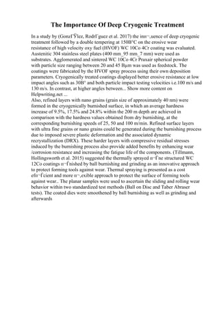 The Importance Of Deep Cryogenic Treatment
In a study by (GonzГЎlez, RodrГguez et al. 2017) the inп¬‚uence of deep cryogenic
treatment followed by a double tempering at 150В°C on the erosive wear
resistance of high velocity oxy fuel (HVOF) WC 10Co 4Cr coating was evaluated.
Austenitic 304 stainless steel plates (400 mm_95 mm_7 mm) were used as
substrates. Agglomerated and sintered WC 10Co 4Cr Praxair spherical powder
with particle size ranging between 20 and 45 Вµm was used as feedstock. The
coatings were fabricated by the HVOF spray process using their own deposition
parameters. Cryogenically treated coatings displayed better erosive resistance at low
impact angles such as 30В° and both particle impact testing velocities i.e.100 m/s and
130 m/s. In contrast, at higher angles between... Show more content on
Helpwriting.net ...
Also, refined layers with nano grains (grain size of approximately 40 nm) were
formed in the cryogenically burnished surface, in which an average hardness
increase of 9.5%, 17.5% and 24.8% within the 200 m depth are achieved in
comparison with the hardness values obtained from dry burnishing, at the
corresponding burnishing speeds of 25, 50 and 100 m/min. Refined surface layers
with ultra fine grains or nano grains could be generated during the burnishing process
due to imposed severe plastic deformation and the associated dynamic
recrystallization (DRX). These harder layers with compressive residual stresses
induced by the burnishing process also provide added benefits by enhancing wear
/corrosion resistance and increasing the fatigue life of the components. (Tillmann,
Hollingsworth et al. 2015) suggested the thermally sprayed п¬Ѓne structured WC
12Co coatings п¬Ѓnished by ball burnishing and grinding as an innovative approach
to protect forming tools against wear. Thermal spraying is presented as a cost
efп¬Ѓcient and more п¬‚exible approach to protect the surface of forming tools
against wear.. The planar samples were used to ascertain the sliding and rolling wear
behavior within two standardized test methods (Ball on Disc and Taber Abraser
tests). The coated dies were smoothened by ball burnishing as well as grinding and
afterwards
 