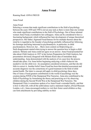 Anna Freud
Running Head: ANNA FREUD
Anna Freud
Anna Freud
Selecting a woman that made significant contributions to the field of psychology
between the years 1850 and 1950 is not an easy task as there is more than one woman
who made significant contributions to the field of Psychology. Out of those talented
women Anna Freud, overshadows her colleagues. Anna can be considered to have a
fascinating background, which influenced her later development of unique theoretical
perspectives. Her father, Sigmund Freud famous for his multiple theories about the
mind he is regarded as the founder of psychology probably influenced her following
his footsteps and being interested in psychoanalysis, in particular, in child
psychoanalysis. However, her ... Show more content on Helpwriting.net ...
Such disagreement started when trying to answer the question how to begin a child
analysis. Melanie and Anna could not agree on an answer. Anna Freud presented her
idea about Child Analysis in 1927 in her lecture Preparation for Child Analysis, her
presentation obviously disagreed with Melanie Klein idea of immediate deep
understanding. Anna demonstrated with the analysis of six cases how the process
should take place. For Anna before beginning analyzing a child s behavior she
needed to win the child over. An assumption considered erroneous, and that she did
little to correct it. Another belief Anna Freud has been that detailed assessment and
accurate diagnosis was the cornerstone of a good treatment in the field of child
mental health. The latter is concept still apply in child psychology these days.
One of Anna s Freud greatest contributions to the world of psychology was the
creation during WWII of the Hampstead War Nurseries. Anna also contributed to the
field of Psychology by formulating the theory and practicing on it by observing
children during the Second World War at the Hampstead War Nurseries. The
Hampstead Clinic is sometimes spoken of as Anna Freud s extended family, and that
is how it often felt, with all the ambivalence such a statement implies, (Freud Museum
London, n.d.). Anna encouraged mothers to visit their foster cared children so they
can form attachments by providing stability on their
 