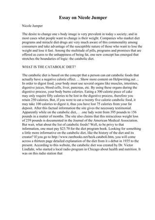 Essay on Nicole Jumper
Nicole Jumper
The desire to change one s body image is very prevalent in today s society; and in
most cases what people want to change is their weight. Companies who market diet
programs and miracle diet drugs are very much aware of this commonality among
consumers and take advantage of the susceptible nature of those who want to lose the
weight and lose it fast. Among the multitude of pills, programs and promises that are
offered as cures to the unhappiness of being fat, one new concept has emerged that
stretches the boundaries of logic: the catabolic diet.
WHAT IS THE CATABOLIC DIET?
The catabolic diet is based on the concept that a person can eat catabolic foods that
actually have a negative calorie effect. ... Show more content on Helpwriting.net ...
In order to digest food, your body must use several organs like muscles, intestines,
digestive juices, blood cells, liver, pancreas, etc. By using these organs during the
digestive process, your body burns calories. Eating a 300 calorie piece of cake
may only require fifty calories to be lost in the digestive process, therefore you
retain 250 calories. But, if you were to eat a twenty five calorie catabolic food, it
may take 100 calories to digest it, thus you have lost 75 calories from your fat
deposit. After this factual information the site gives the necessary testimonial.
Apparently while on the catabolic diet, . . .one lady went from 395 pounds to 156
pounds in a matter of months. The site also claims that this miraculous weight loss
of 239 pounds is documented in the Journal of the American Medical Association.
But wait, what about the list of catabolic foods? Well, to be privy to that
information, one must pay $23.70 for the diet program book. Looking for something
a little more informative on the catabolic diet, like the history of the diet and its
creator? If you go to http://www.rarebooks.net/beck.cataboli.htm, you will come
across a thirteen page detailed explanation of the diet from it s debut in 1935 to the
present. According to this website, the catabolic diet was created by Dr. Victor
Lindlahr, who started a local radio program in Chicago about health and nutrition. It
was on this radio station that
 
