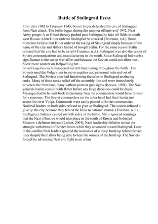 Battle of Stalingrad Essay
From July 1942 to February 1943, Soviet forces defended the city of Stalingrad
from Nazi attack. The battle began during the summer offensive of 1942, Nazi
Army groups A an B had already pushed past Stalingrad to take oil fields in south
west Russia, when Hitler ordered Stalingrad be attacked (Trueman, n.d.). Some
historians believe that Hitler ordered the taking of Stalingrad simply because of the
name of the city and Hitler s hatred of Joseph Stalin. For the same reason Stalin
ordered that the city had to be saved (Trueman, n.d.). Stalingrad was also the center of
Soviet communications and manufacturing in the south. Since Stalingrad had such a
significance to the soviet war effort and because the Soviets could not allow the...
Show more content on Helpwriting.net ...
Soviet Logistics were hampered but still functioning throughout the battle. The
Soviets used the Volga river to move supplies and personnel into and out of
Stalingrad. The Soviets also had functioning factories in Stalingrad producing
tanks. Many of these tanks rolled off the assembly line and were immediately
driven to the front line, many without paint or gun sights (Beevor, 1998). The Nazi
generals had to consult with Hitler before any large decisions could be made.
Messages had to be sent back to Germany then the commanders would have to wait
for a response. The Soviet commanders on the other hand had their leader just
across the river Volga. Commands were easily passed to Soviet commanders.
National leaders on both sides refused to give up Stalingrad. The soviets refused to
give up the city because they feared the blow to national morale (Trueman, n.d.).
Intelligence failures existed on both sides of the battle. Stalin ignored warnings
that the Nazi offensive would take place in the south of Russia and bolstered
Moscow s defenses instead (Luther, 2004). Nazi leadership failed to notice the
strategic withdrawal of Soviet forces while they advanced toward Stalingrad. Later
in the conflict Nazi leaders ignored the indicators of a troop build up behind Soviet
lines despite their allies being able to hear the sounds of the build up. The Soviets
forced the advancing Nazi s to fight in an urban
 