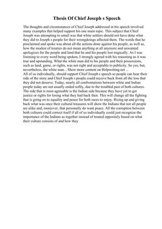 Thesis Of Chief Joseph s Speech
The thoughts and circumstances of Chief Joseph addressed in his speech involved
many examples that helped support his one main topic. This subject that Chief
Joseph was attempting to entail was that white settlers should not have done what
they did to Joseph s people for their wrongdoings affected them. The words that he
proclaimed and spoke was about all the actions done against his people, as well as,
how the modest of treaties do not mean anything at all anymore and unwanted
apologizes for the people and land that he and his people lost tragically. As I was
listening to every word being spoken, I strongly agreed with his reasoning as it was
true and upstanding. What the white man did to his people and their possessions,
such as land, game, or rights, was not right and acceptable to publicity. So yes, but,
nevertheless, the white man... Show more content on Helpwriting.net ...
All of us individually, should support Chief Joseph s speech so people can hear their
side of the story and Chief Joseph s people could receive back from all the loss that
they did not deserve. Today, nearly all confrontations between white and Indian
people today are not usually ended softly, due to the troubled past of both cultures.
The side that is most agreeable is the Indian side because they have yet to get
justice or rights for losing what they had back then. This will change all the fighting
that is going on to equality and peace for both races to enjoy. Rising up and giving
back what was once their cultural treasures will show the Indians that not all people
are alike and, moreover, that personally do want peace. All the corruption between
both cultures could correct itself if all of us individually could just recognize the
importance of the Indians as together instead of treated oppositely based on what
their culture consists of and how they
 