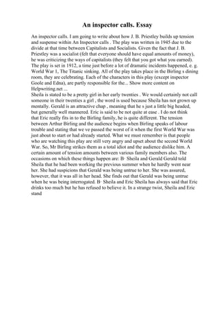 An inspector calls. Essay
An inspector calls. I am going to write about how J. B. Priestley builds up tension
and suspense within An Inspector calls . The play was written in 1945 due to the
divide at that time between Capitalists and Socialists. Given the fact that J. B.
Priestley was a socialist (felt that everyone should have equal amounts of money),
he was criticizing the ways of capitalists (they felt that you got what you earned).
The play is set in 1912, a time just before a lot of dramatic incidents happened, e. g.
World War 1, The Titanic sinking. All of the play takes place in the Birling s dining
room, they are celebrating. Each of the characters in this play (except inspector
Goole and Edna), are partly responsible for the... Show more content on
Helpwriting.net ...
Sheila is stated to be a pretty girl in her early twenties . We would certainly not call
someone in their twenties a girl , the word is used because Sheila has not grown up
mentally. Gerald is an attractive chap , meaning that he s just a little big headed,
but generally well mannered. Eric is said to be not quite at ease . I do not think
that Eric really fits in to the Birling family, he is quite different. The tension
between Arthur Birling and the audience begins when Birling speaks of labour
trouble and stating that we ve passed the worst of it when the first World War was
just about to start or had already started. What we must remember is that people
who are watching this play are still very angry and upset about the second World
War. So, Mr Birling strikes them as a total idiot and the audience dislike him. A
certain amount of tension amounts between various family members also. The
occasions on which these things happen are: В· Sheila and Gerald Gerald told
Sheila that he had been working the previous summer when he hardly went near
her. She had suspicions that Gerald was being untrue to her. She was assured,
however, that it was all in her head. She finds out that Gerald was being untrue
when he was being interrogated. В· Sheila and Eric Sheila has always said that Eric
drinks too much but he has refused to believe it. In a strange twist, Sheila and Eric
stand
 