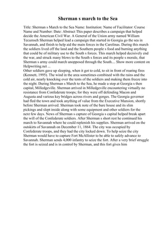 Sherman s march to the Sea
Title: Sherman s March to the Sea Name: Institution: Name of Facilitator: Course
Name and Number: Date: Abstract This paper describes a campaign that helped
decide the American Civil War. A General of the Union army named William
Tecumseh Sherman helped lead a campaign that started in Georgia go the sea in
Savannah, and finish to help aid the main forces in the Carolinas. During this march
the soldiers lived off the land and the Southern people s food and burning anything
that could be of military use to the South s forces. This march helped decisively end
the war, and struck many blows to the South s forces and its people s morale, that
Sherman s army could march unopposed through the South.... Show more content on
Helpwriting.net ...
Other soldiers gave up sleeping, when it got to cold, to sit in front of roaring fires
(Kennett, 1995). The wind in the area sometimes combined with the rains and the
cold air, nearly knocking over the tents of the soldiers and making them freeze into
the night. During Sherman s March to the Sea, he made a stop at Georgia s then
capital, Milledgeville. Sherman arrived in Milledgeville encountering virtually no
resistance from Confederate troops; for they were off defending Macon and
Augusta and various key bridges across rivers and gorges. The Georgia governor
had fled the town and took anything of value from the Executive Mansion, shortly
before Sherman arrived. Sherman took note of the bare house and its slim
pickings and slept inside along with some equipment and other soldiers for the
next few days. News of Sherman s capture of Georgia s capital helped break apart
the will of the Confederate soldiers. After Sherman s short rest he continued his
march to Savannah where he could replenish his supplies. Sherman arrived on the
outskirts of Savannah on December 11, 1864. The city was occupied by
Confederate troops, and they had the city locked down. To help seize the city
Sherman would have to capture Fort McAllister to be able to safely advance to
Savannah. Sherman sends 4,000 infantry to seize the fort. After a very brief struggle
the fort is seized and is in control by Sherman, and this fort gives him
 