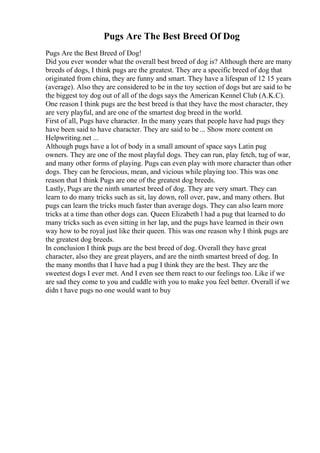 Pugs Are The Best Breed Of Dog
Pugs Are the Best Breed of Dog!
Did you ever wonder what the overall best breed of dog is? Although there are many
breeds of dogs, I think pugs are the greatest. They are a specific breed of dog that
originated from china, they are funny and smart. They have a lifespan of 12 15 years
(average). Also they are considered to be in the toy section of dogs but are said to be
the biggest toy dog out of all of the dogs says the American Kennel Club (A.K.C).
One reason I think pugs are the best breed is that they have the most character, they
are very playful, and are one of the smartest dog breed in the world.
First of all, Pugs have character. In the many years that people have had pugs they
have been said to have character. They are said to be ... Show more content on
Helpwriting.net ...
Although pugs have a lot of body in a small amount of space says Latin pug
owners. They are one of the most playful dogs. They can run, play fetch, tug of war,
and many other forms of playing. Pugs can even play with more character than other
dogs. They can be ferocious, mean, and vicious while playing too. This was one
reason that I think Pugs are one of the greatest dog breeds.
Lastly, Pugs are the ninth smartest breed of dog. They are very smart. They can
learn to do many tricks such as sit, lay down, roll over, paw, and many others. But
pugs can learn the tricks much faster than average dogs. They can also learn more
tricks at a time than other dogs can. Queen Elizabeth l had a pug that learned to do
many tricks such as even sitting in her lap, and the pugs have learned in their own
way how to be royal just like their queen. This was one reason why I think pugs are
the greatest dog breeds.
In conclusion I think pugs are the best breed of dog. Overall they have great
character, also they are great players, and are the ninth smartest breed of dog. In
the many months that I have had a pug I think they are the best. They are the
sweetest dogs I ever met. And I even see them react to our feelings too. Like if we
are sad they come to you and cuddle with you to make you feel better. Overall if we
didn t have pugs no one would want to buy
 