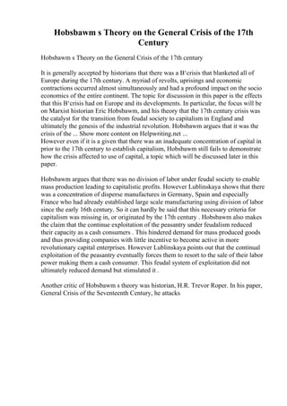 Hobsbawm s Theory on the General Crisis of the 17th
Century
Hobsbawm s Theory on the General Crisis of the 17th century
It is generally accepted by historians that there was a В‘crisis that blanketed all of
Europe during the 17th century. A myriad of revolts, uprisings and economic
contractions occurred almost simultaneously and had a profound impact on the socio
economics of the entire continent. The topic for discussion in this paper is the effects
that this В‘crisis had on Europe and its developments. In particular, the focus will be
on Marxist historian Eric Hobsbawm, and his theory that the 17th century crisis was
the catalyst for the transition from feudal society to capitalism in England and
ultimately the genesis of the industrial revolution. Hobsbawm argues that it was the
crisis of the ... Show more content on Helpwriting.net ...
However even if it is a given that there was an inadequate concentration of capital in
prior to the 17th century to establish capitalism, Hobsbawm still fails to demonstrate
how the crisis affected to use of capital, a topic which will be discussed later in this
paper.
Hobsbawm argues that there was no division of labor under feudal society to enable
mass production leading to capitalistic profits. However Lublinskaya shows that there
was a concentration of disperse manufactures in Germany, Spain and especially
France who had already established large scale manufacturing using division of labor
since the early 16th century. So it can hardly be said that this necessary criteria for
capitalism was missing in, or originated by the 17th century . Hobsbawm also makes
the claim that the continue exploitation of the peasantry under feudalism reduced
their capacity as a cash consumers . This hindered demand for mass produced goods
and thus providing companies with little incentive to become active in more
revolutionary capital enterprises. However Lublinskaya points out that the continual
exploitation of the peasantry eventually forces them to resort to the sale of their labor
power making them a cash consumer. This feudal system of exploitation did not
ultimately reduced demand but stimulated it .
Another critic of Hobsbawm s theory was historian, H.R. Trevor Roper. In his paper,
General Crisis of the Seventeenth Century, he attacks
 