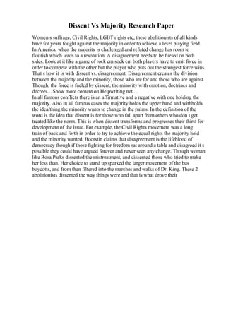 Dissent Vs Majority Research Paper
Women s suffrage, Civil Rights, LGBT rights etc, these abolitionists of all kinds
have for years fought against the majority in order to achieve a level playing field.
In America, when the majority is challenged and refuted change has room to
flourish which leads to a resolution. A disagreement needs to be fueled on both
sides. Look at it like a game of rock em sock em both players have to emit force in
order to compete with the other but the player who puts out the strongest force wins.
That s how it is with dissent vs. disagreement. Disagreement creates the division
between the majority and the minority, those who are for and those who are against.
Though, the force is fueled by dissent, the minority with emotion, doctrines and
decrees... Show more content on Helpwriting.net ...
In all famous conflicts there is an affirmative and a negative with one holding the
majority. Also in all famous cases the majority holds the upper hand and withholds
the idea/thing the minority wants to change in the palms. In the definition of the
word is the idea that dissent is for those who fall apart from others who don t get
treated like the norm. This is when dissent transforms and progresses their thirst for
development of the issue. For example, the Civil Rights movement was a long
train of back and forth in order to try to achieve the equal rights the majority held
and the minority wanted. Boorstin claims that disagreement is the lifeblood of
democracy though if those fighting for freedom sat around a table and disagreed it s
possible they could have argued forever and never seen any change. Though woman
like Rosa Parks dissented the mistreatment, and dissented those who tried to make
her less than. Her choice to stand up sparked the larger movement of the bus
boycotts, and from then filtered into the marches and walks of Dr. King. These 2
abolitionists dissented the way things were and that is what drove their
 