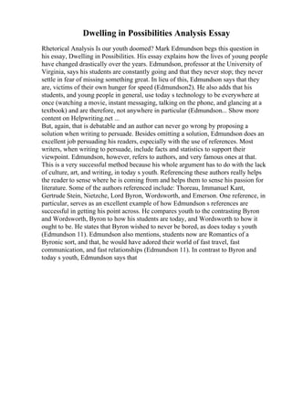 Dwelling in Possibilities Analysis Essay
Rhetorical Analysis Is our youth doomed? Mark Edmundson begs this question in
his essay, Dwelling in Possibilities. His essay explains how the lives of young people
have changed drastically over the years. Edmundson, professor at the University of
Virginia, says his students are constantly going and that they never stop; they never
settle in fear of missing something great. In lieu of this, Edmundson says that they
are, victims of their own hunger for speed (Edmundson2). He also adds that his
students, and young people in general, use today s technology to be everywhere at
once (watching a movie, instant messaging, talking on the phone, and glancing at a
textbook) and are therefore, not anywhere in particular (Edmundson... Show more
content on Helpwriting.net ...
But, again, that is debatable and an author can never go wrong by proposing a
solution when writing to persuade. Besides omitting a solution, Edmundson does an
excellent job persuading his readers, especially with the use of references. Most
writers, when writing to persuade, include facts and statistics to support their
viewpoint. Edmundson, however, refers to authors, and very famous ones at that.
This is a very successful method because his whole argument has to do with the lack
of culture, art, and writing, in today s youth. Referencing these authors really helps
the reader to sense where he is coming from and helps them to sense his passion for
literature. Some of the authors referenced include: Thoreau, Immanuel Kant,
Gertrude Stein, Nietzche, Lord Byron, Wordsworth, and Emerson. One reference, in
particular, serves as an excellent example of how Edmundson s references are
successful in getting his point across. He compares youth to the contrasting Byron
and Wordsworth, Byron to how his students are today, and Wordsworth to how it
ought to be. He states that Byron wished to never be bored, as does today s youth
(Edmundson 11). Edmundson also mentions, students now are Romantics of a
Byronic sort, and that, he would have adored their world of fast travel, fast
communication, and fast relationships (Edmundson 11). In contrast to Byron and
today s youth, Edmundson says that
 