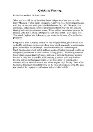Quickstep Flooring
Floors That Are Best For Your Home
When you have old, yucky linen vinyl floors, did you know that you can color
them? Make use of a top quality sweeper to sweep your wood floors frequently, and
work in a vacuum to remove grime that falls between the cracks. We assist both
commercial and domestic clients helping them to identify the very best laminate
flooring options for the rooms they need. With wood and natural stone ( marble for
instance ), the stuff is where all the price is, with costs up to $1 2 per square foot.
This sort of vinyl can also be known as roto plastic, in the name of the producing
procedure.
Compared to more expensive alternatives like designed timber, plastic floors is not
as durable, and despite its impressive look, some people may prefer to get the actual
point. So confident are Quickstep ... Show more content on Helpwriting.net ...
Quick Step flooring is both stylish and hard sporting Quickstep themselves offer an
exceptional guarantee on all their laminate flooring products. Dedicating ourselves
to provide an unusual degree of service and here to generate this process as stress
free and as enjoyable as possible, while ensuring your new, quick step laminate
flooring matches the high requirements we are known for. Do not use acidic
ammonia, solvent based cleaners or wax shines on your vinyl flooring. Some of the
fascinating features of laminate flooring are the range of design and style. The guys
that installed the carpet were professional and worked incredibly
 