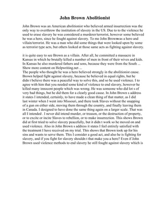 John Brown Abolitionist
John Brown was an American abolitionist who believed armed insurrection was the
only way to overthrow the institution of slavery in the US. Due to to the violence he
used to erase slavery he was considered a murderer/terrorist, however some believed
he was a hero, since he fought against slavery. To me John Brownwas a hero and
villain/terrorist. He was a man who did some things that were looked upon by some
as terrorist type acts, but others looked at those same acts as fighting against slavery.
it is quite easy to see Brown as a villain. After all, he committed a massacre in
Kansas in which he brutally killed a number of men in front of their wives and kids.
In Kansas he also murdered fathers and sons, because they were from the South ...
Show more content on Helpwriting.net ...
The people who thought he was a hero believed strongly in the abolitionist cause.
Brown helped fight against slavery, because he believed in equal rights, but he
didn t believe there was a peaceful way to solve this, and so he used violence. I to
agree with him that you needed some kind of violence to end slavery, however he
killed many innocent people which was wrong. He was someone who did lot s of
very bad things, but he did them for a clearly good cause. In John Brown s address
it states I intended, certainly, to have made a clean thing of that matter, as I did
last winter when I went into Missouri, and there took Slaves without the snapping
of a gun on either side, moving them through the country, and finally leaving them
in Canada. I designed to have done the same thing again on a larger scale. That was
all I intended . I never did intend murder, or treason, or the destruction of property,
or to excite or incite Slaves to rebellion, or to make insurrection. This shows Brown
did at first tried to solve slavery peacefully, but it didn t work so he moved on and
used violence. Also in John Brown s address it states I feel entirely satisfied with
the treatment I have received on my trial. This shows that Brown took up for his
sins and wants to serve them. This I consider a good act, and also he is fighting for
slavery, and if you fight for slavery shouldn t that make you a hero? Even if John
Brown used violence methods to end slavery he still fought against slavery which is
 