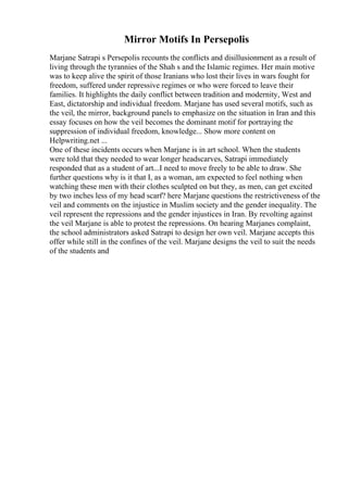 Mirror Motifs In Persepolis
Marjane Satrapi s Persepolis recounts the conflicts and disillusionment as a result of
living through the tyrannies of the Shah s and the Islamic regimes. Her main motive
was to keep alive the spirit of those Iranians who lost their lives in wars fought for
freedom, suffered under repressive regimes or who were forced to leave their
families. It highlights the daily conflict between tradition and modernity, West and
East, dictatorship and individual freedom. Marjane has used several motifs, such as
the veil, the mirror, background panels to emphasize on the situation in Iran and this
essay focuses on how the veil becomes the dominant motif for portraying the
suppression of individual freedom, knowledge... Show more content on
Helpwriting.net ...
One of these incidents occurs when Marjane is in art school. When the students
were told that they needed to wear longer headscarves, Satrapi immediately
responded that as a student of art...I need to move freely to be able to draw. She
further questions why is it that I, as a woman, am expected to feel nothing when
watching these men with their clothes sculpted on but they, as men, can get excited
by two inches less of my head scarf? here Marjane questions the restrictiveness of the
veil and comments on the injustice in Muslim society and the gender inequality. The
veil represent the repressions and the gender injustices in Iran. By revolting against
the veil Marjane is able to protest the repressions. On hearing Marjanes complaint,
the school administrators asked Satrapi to design her own veil. Marjane accepts this
offer while still in the confines of the veil. Marjane designs the veil to suit the needs
of the students and
 