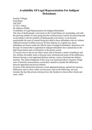 Availability Of Legal Representation For Indigent
Defendants
Jennifer Villegas
Final Paper
Fall 2016
CJ 3311: Ethics
Dr. Rebecca Pfeffer
Availability of Legal Representation for Indigent Defendants
The rates of death penalty convictions in the United States are outstanding, and with
the growing number of cases going into the criminal justice system for processing and
in accordance with the numbers of death penalty convictions, it can become
questionable the type of counsel being provided to those defendants who are without
sufficient income to afford a lawyer for their defense in a capital case, these
defendants are known under the official name of indigent defendants. Questions over
the type of counsel that is appointed to indigent defendants have opened due to the
high incarceration rates of minorities in the prison system.
As society moves into an era where issues start to become a matter of publicity and
law reforms, the public starts to become more informed and aware of the differences
between having a court appointed defense attorney versus a hired private defense
attorney. The acknowledgment of this issue was mentioned above, because of high
rates of minority incarcerations, researchers started to consider the differences
between appointed and private defense.
In terms of the distinctions between a court appointed attorney and private attorney,
differences start to show within several areas, such as the following; one area
includes the fact that private attorneys have the freedom to choose their clients and
cases, while
 