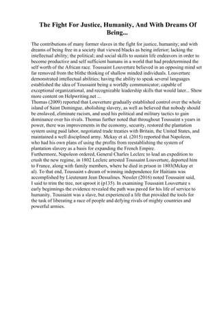 The Fight For Justice, Humanity, And With Dreams Of
Being...
The contributions of many former slaves in the fight for justice, humanity; and with
dreams of being free in a society that viewed blacks as being inferior; lacking the
intellectual ability; the political; and social skills to sustain life endeavors in order to
become productive and self sufficient humans in a world that had predetermined the
self worth of the African race. Toussaint Louverture believed in an opposing mind set
far removed from the blithe thinking of shallow minded individuals. Louverture
demonstrated intellectual abilities; having the ability to speak several languages
established the idea of Toussaint being a worldly communicator; capable of
exceptional organizational, and recognizable leadership skills that would later... Show
more content on Helpwriting.net ...
Thomas (2009) reported that Louverture gradually established control over the whole
island of Saint Domingue, abolishing slavery, as well as believed that nobody should
be enslaved, eliminate racism, and used his political and military tactics to gain
dominance over his rivals. Thomas further noted that throughout Toussaint s years in
power, there was improvements in the economy, security, restored the plantation
system using paid labor, negotiated trade treaties with Britain, the United States, and
maintained a well disciplined army. Mckay et al. (2015) reported that Napoleon,
who had his own plans of using the profits from reestablishing the system of
plantation slavery as a basis for expanding the French Empire.
Furthermore, Napoleon ordered, General Charles Leclerc to lead an expedition to
crush the new regime, in 1802 Leclerc arrested Toussaint Louverture, deported him
to France, along with family members, where he died in prison in 1803(Mckay et
al). To that end, Toussaint s dream of winning independence for Haitians was
accomplished by Lieutenant Jean Dessalines. Nessler (2016) noted Toussaint said,
I said to trim the tree, not uproot it (p135). In examining Toussaint Louverture s
early beginnings the evidence revealed the path was paved for his life of service to
humanity. Toussaint was a slave, but experienced a life that provided the tools for
the task of liberating a race of people and defying rivals of mighty countries and
powerful armies.
 