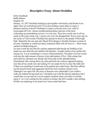 Descriptive Essay About Orchidea
Gitty Eizenbach
Rabbi Bloom
English 101
January, 16, 2017 Orchidea Seeking to get together with family and friends in an
upper class yet well priced style? Even just needing a quiet place to enjoy a
pleasant meal by yourself? Orchidea is a place everyone must visit, with its
extravagant dГ©cor, various mouthwatering dishes and one of the most
welcoming accommodating service I ve ever seen. They have surely met to all my
needs in the most caring way. I assure you won t be disappointed. Seven years ago on
the corner of 12th avenue, Orchidea has opened its doors to the people of Borough
Park. Started by the one and only Mazal Werczberger a friendly business woman of
all sorts. Orchidea is a delicious dairy restaurant filled with all sorts of ... Show more
content on Helpwriting.net ...
As soon I took the last bite the waitress appeared right beside me holding in her
hands my next dish; Ravioli stuffed with spinach. I couldn t believe how perfect the
timing was. It was something I ve never witnessed before. The plate of ravioli comes
with just the right amount of pieces of an odd number of five. After eating four
and a half my stomach was already full from both of the splendid dishes.
Immediately after setting down my fork and knife the waitress appeared making
sure that all my needs were met asking if I was ready for her to clear the table and
if there was anything I would want to be packed up to take home. She then offered
me the dessert menu and suggested which the most common choices were.
Although I was quite full, the array of desserts were unbearable I just couldn t
walk out without having tried one. I decided to go with the famous napoleon, but I
would take it to go and eat it on an emptier stomach when I am able to actually
enjoy it. As I was waiting for the waitress to bring e the bill I couldn t stop smiling,
all that was replaying in my head was I must come back here
 