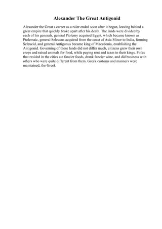 Alexander The Great Antigonid
Alexander the Great s career as a ruler ended soon after it began, leaving behind a
great empire that quickly broke apart after his death. The lands were divided by
each of his generals, general Ptolemy acquired Egypt, which became known as
Ptolemaic, general Seleucus acquired from the coast of Asia Minor to India, forming
Seleucid, and general Antigonus became king of Macedonia, establishing the
Antigonid. Governing of these lands did not differ much, citizens grew their own
crops and raised animals for food, while paying rent and taxes to their kings. Folks
that resided in the cities ate fancier foods, drank fancier wine, and did business with
others who were quite different from them. Greek customs and manners were
maintained, the Greek
 
