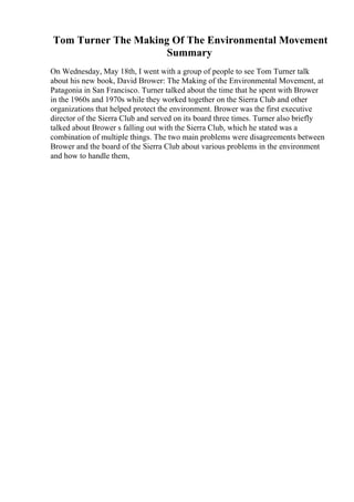 Tom Turner The Making Of The Environmental Movement
Summary
On Wednesday, May 18th, I went with a group of people to see Tom Turner talk
about his new book, David Brower: The Making of the Environmental Movement, at
Patagonia in San Francisco. Turner talked about the time that he spent with Brower
in the 1960s and 1970s while they worked together on the Sierra Club and other
organizations that helped protect the environment. Brower was the first executive
director of the Sierra Club and served on its board three times. Turner also briefly
talked about Brower s falling out with the Sierra Club, which he stated was a
combination of multiple things. The two main problems were disagreements between
Brower and the board of the Sierra Club about various problems in the environment
and how to handle them,
 