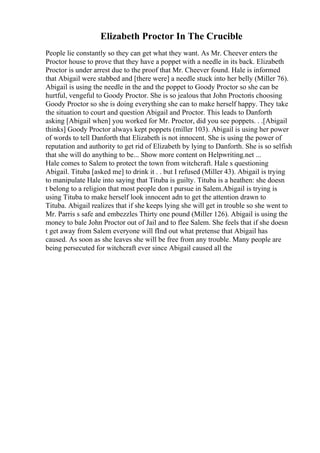 Elizabeth Proctor In The Crucible
People lie constantly so they can get what they want. As Mr. Cheever enters the
Proctor house to prove that they have a poppet with a needle in its back. Elizabeth
Proctor is under arrest due to the proof that Mr. Cheever found. Hale is informed
that Abigail were stabbed and [there were] a needle stuck into her belly (Miller 76).
Abigail is using the needle in the and the poppet to Goody Proctor so she can be
hurtful, vengeful to Goody Proctor. She is so jealous that John Proctoris choosing
Goody Proctor so she is doing everything she can to make herself happy. They take
the situation to court and question Abigail and Proctor. This leads to Danforth
asking [Abigail when] you worked for Mr. Proctor, did you see poppets. . .[Abigail
thinks] Goody Proctor always kept poppets (miller 103). Abigail is using her power
of words to tell Danforth that Elizabeth is not innocent. She is using the power of
reputation and authority to get rid of Elizabeth by lying to Danforth. She is so selfish
that she will do anything to be... Show more content on Helpwriting.net ...
Hale comes to Salem to protect the town from witchcraft. Hale s questioning
Abigail. Tituba [asked me] to drink it . . but I refused (Miller 43). Abigail is trying
to manipulate Hale into saying that Tituba is guilty. Tituba is a heathen: she doesn
t belong to a religion that most people don t pursue in Salem.Abigail is trying is
using Tituba to make herself look innocent adn to get the attention drawn to
Tituba. Abigail realizes that if she keeps lying she will get in trouble so she went to
Mr. Parris s safe and embezzles Thirty one pound (Miller 126). Abigail is using the
money to bale John Proctor out of Jail and to flee Salem. She feels that if she doesn
t get away from Salem everyone will fInd out what pretense that Abigail has
caused. As soon as she leaves she will be free from any trouble. Many people are
being persecuted for witchcraft ever since Abigail caused all the
 