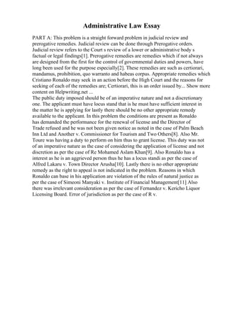 Administrative Law Essay
PART A: This problem is a straight forward problem in judicial review and
prerogative remedies. Judicial review can be done through Prerogative orders.
Judicial review refers to the Court s review of a lower or administrative body s
factual or legal findings[1]. Prerogative remedies are remedies which if not always
are designed from the first for the control of governmental duties and powers, have
long been used for the purpose especially[2]. These remedies are such as certiorari,
mandamus, prohibition, quo warranto and habeas corpus. Appropriate remedies which
Cristiano Ronaldo may seek in an action before the High Court and the reasons for
seeking of each of the remedies are; Certiorari, this is an order issued by... Show more
content on Helpwriting.net ...
The public duty imposed should be of an imperative nature and not a discretionary
one. The applicant must have locus stand that is he must have sufficient interest in
the matter he is applying for lastly there should be no other appropriate remedy
available to the applicant. In this problem the conditions are present as Ronaldo
has demanded the performance for the renewal of license and the Director of
Trade refused and he was not been given notice as noted in the case of Palm Beach
Inn Ltd and Another v. Commissioner for Tourism and Two Others[8]. Also Mr.
Toure was having a duty to perform on him thus to grant license. This duty was not
of an imperative nature as the case of considering the application of license and not
discretion as per the case of Re Mohamed Aslam Khan[9]. Also Ronaldo has a
interest as he is an aggrieved person thus he has a locus standi as per the case of
Alfred Lakaru v. Town Director Arusha[10]. Lastly there is no other appropriate
remedy as the right to appeal is not indicated in the problem. Reasons in which
Ronaldo can base in his application are violation of the rules of natural justice as
per the case of Simeoni Manyaki v. Institute of Financial Management[11] Also
there was irrelevant consideration as per the case of Fernandez v. Kericho Liquor
Licensing Board. Error of jurisdiction as per the case of R v.
 