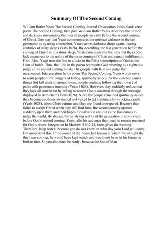 Summary Of The Second Coming
William Butler Yeats The Second Coming Journal Observation In his blank verse
poem The Second Coming, Irish poet William Butler Yeats describes the turmoil
and darkness surrounding the lives of people on earth before the second coming
of Christ. One way that Yeats communicates the spiritual darkness in the last
generation is by using a metaphor. Yeats writes darkness drops again...twenty
centuries of stony sleep (Yeats 1028). By describing the last generation before the
coming of Christ as in a stony sleep, Yeats communicates the idea that the people
lack awareness to the reality of the soon coming of Christ and remain indifferent to
Him. Also, Yeats uses the lion to allude to the Bible s description of God as the
Lion of Judah. Thus, the Lion in the poem represents God returning as a righteous
judge at the second coming to take His people with Him and judge the
unrepentant. Interpretation In his poem The Second Coming, Yeats words serve
to warn people of the dangers of falling spiritually asleep. As the violence causes
things [to] fall apart all around them, people continue following their own evil
paths with passionate intensity (Yeats 1028). However, they suddenly realize that
they lack all conviction by failing to accept God s salvation through the message
displayed in Bethlehem (Yeats 1028). Since the people remained spiritually asleep,
they become suddenly awakened and vexed to [a] nightmare by a rocking cradle
(Yeats 1028), when Christ returns and they are found unprepared. Because they
failed to accept Christ when they still had time, the second coming appears
suddenly upon them and their hopes for salvation are lost as the lion comes to
judge the world. By sharing the terrifying reality of the generation in stony sleep
before God s second coming, Yeats tells his audience their need to remain prepared
for God s return. Integration In Mathew 24:42 44, Jesus gives the warning
Therefore, keep watch, because you do not know on what day your Lord will come.
But understand this: If the owner of the house had known at what time of night the
thief was coming, he would have kept watch and would not have let his house be
broken into. So you also must be ready, because the Son of Man
 
