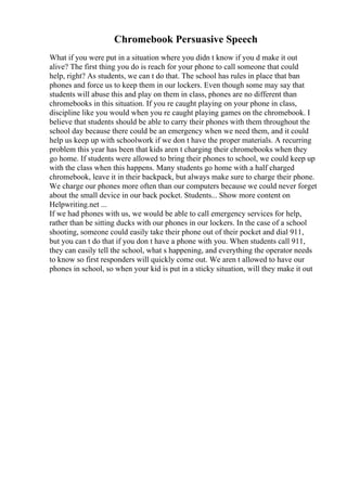 Chromebook Persuasive Speech
What if you were put in a situation where you didn t know if you d make it out
alive? The first thing you do is reach for your phone to call someone that could
help, right? As students, we can t do that. The school has rules in place that ban
phones and force us to keep them in our lockers. Even though some may say that
students will abuse this and play on them in class, phones are no different than
chromebooks in this situation. If you re caught playing on your phone in class,
discipline like you would when you re caught playing games on the chromebook. I
believe that students should be able to carry their phones with them throughout the
school day because there could be an emergency when we need them, and it could
help us keep up with schoolwork if we don t have the proper materials. A recurring
problem this year has been that kids aren t charging their chromebooks when they
go home. If students were allowed to bring their phones to school, we could keep up
with the class when this happens. Many students go home with a half charged
chromebook, leave it in their backpack, but always make sure to charge their phone.
We charge our phones more often than our computers because we could never forget
about the small device in our back pocket. Students... Show more content on
Helpwriting.net ...
If we had phones with us, we would be able to call emergency services for help,
rather than be sitting ducks with our phones in our lockers. In the case of a school
shooting, someone could easily take their phone out of their pocket and dial 911,
but you can t do that if you don t have a phone with you. When students call 911,
they can easily tell the school, what s happening, and everything the operator needs
to know so first responders will quickly come out. We aren t allowed to have our
phones in school, so when your kid is put in a sticky situation, will they make it out
 