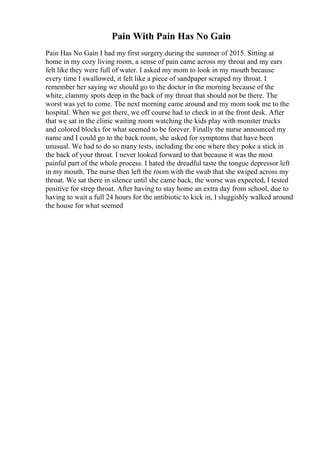 Pain With Pain Has No Gain
Pain Has No Gain I had my first surgery during the summer of 2015. Sitting at
home in my cozy living room, a sense of pain came across my throat and my ears
felt like they were full of water. I asked my mom to look in my mouth because
every time I swallowed, it felt like a piece of sandpaper scraped my throat. I
remember her saying we should go to the doctor in the morning because of the
white, clammy spots deep in the back of my throat that should not be there. The
worst was yet to come. The next morning came around and my mom took me to the
hospital. When we got there, we off course had to check in at the front desk. After
that we sat in the clinic waiting room watching the kids play with monster trucks
and colored blocks for what seemed to be forever. Finally the nurse announced my
name and I could go to the back room, she asked for symptoms that have been
unusual. We had to do so many tests, including the one where they poke a stick in
the back of your throat. I never looked forward to that because it was the most
painful part of the whole process. I hated the dreadful taste the tongue depressor left
in my mouth. The nurse then left the room with the swab that she swiped across my
throat. We sat there in silence until she came back, the worse was expected, I tested
positive for strep throat. After having to stay home an extra day from school, due to
having to wait a full 24 hours for the antibiotic to kick in, I sluggishly walked around
the house for what seemed
 