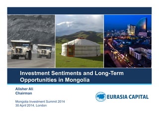 Investment Sentiments and Long-Term
Opportunities in Mongolia
Alisher Ali
Chairman
Mongolia Investment Summit 2014
30 April 2014, London
 