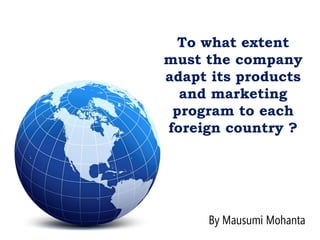To what extent
must the company
adapt its products
and marketing
program to each
foreign country ?
By Mausumi Mohanta
 