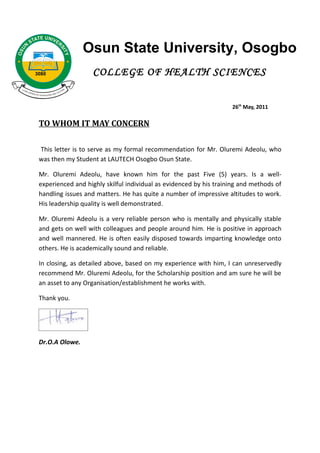 Osun State University, Osogbo
3080               COLLEGE OF HEALTH SCIENCES


                                                                    26th May, 2011

 TO WHOM IT MAY CONCERN

 This letter is to serve as my formal recommendation for Mr. Oluremi Adeolu, who
 was then my Student at LAUTECH Osogbo Osun State.

 Mr. Oluremi Adeolu, have known him for the past Five (5) years. Is a well-
 experienced and highly skilful individual as evidenced by his training and methods of
 handling issues and matters. He has quite a number of impressive altitudes to work.
 His leadership quality is well demonstrated.

 Mr. Oluremi Adeolu is a very reliable person who is mentally and physically stable
 and gets on well with colleagues and people around him. He is positive in approach
 and well mannered. He is often easily disposed towards imparting knowledge onto
 others. He is academically sound and reliable.

 In closing, as detailed above, based on my experience with him, I can unreservedly
 recommend Mr. Oluremi Adeolu, for the Scholarship position and am sure he will be
 an asset to any Organisation/establishment he works with.

 Thank you.




 Dr.O.A Olowe.
 