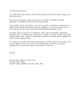 To Whom It May Concern:
As a Senior High School Teacher, I have had the pleasure of knowing Ms. Honey Turqueza for
the last four years.
She has been a tremendous teacher and an asset to our school. I would like to take this
opportunity to recommend Honey for your graduate program.
I feel confident that she will continue to succeed in her studies. Ms. Honey is a dedicated and
reliable teacher and thus far her marks have been exemplary. In work, she has proven to be a
take-charge person who is able to successfully develop plans and implement them.
Ms. Honey has also assisted us in our admissions office. She has successfully demonstrated
leadership ability by counseling new and prospective students. Her advice has been a great help
to these students, many of whom have taken time to share their comments with me regarding her
pleasant and encouraging attitude.
It is for these reasons that I offer high recommendations for Honey without any reservation. Her
drive and abilities will truly be an asset to your establishment. If you have any questions
regarding this recommendation, please do not hesitate to contact me.
Sincerely,
Princess Klowie Delmar M. Delos Reyes
Sr. High School Teacher
National College of Business and Arts, Taytay, Rizal
 