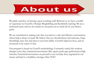 We pride ourselves on having a great coaching staff. Between us we have a wealth
of experience in CrossFit, Olympic Weightlifting and Kettlebell coaching. We are a
motivated team, and we are certain we can push you to reach all of your fitness
goals.
We are committed to making sure that you train in a safe and effective environment,
where help is always at hand. We believe that you should always feel welcome, forge
friendships, have fun and train to your best ability. CrossFit improves lives, and we
are proud to be a part of that.
Our program is based on CrossFit methodology. Constantly varied (the workout
changes every day), functional movements (like squats, push ups) performed at high
intensity. Functional movements are pivotal to our everyday lives, ingrained in our
nature and lead to a healthier, stronger, fitter YOU!
 
