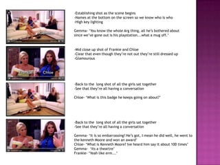 -Establishing shot as the scene begins
-Names at the bottom on the screen so we know who is who
-High key lighting

Gemma- ‘You know the whole Arg thing, all he’s bothered about
since we’ve gone out is his playstation...what a mug off.’


-Mid close up shot of Frankie and Chloe
-Clear that even though they’re not out they’re still dressed up
-Glamourous




-Back to the long shot of all the girls sat together
-See that they’re all having a conversation

Chloe- ‘What is this badge he keeps going on about?’




-Back to the long shot of all the girls sat together
-See that they’re all having a conversation

Gemma- ‘It is so embarrassing! He’s got, I mean he did well, he went to
the kenneth Moore and won an award’
Chloe- ‘What is Kenneth Moore? Ive heard him say it about 100 times’
Gemma- ‘Its a theartre’
Frankie- ‘Yeah like erm...’
 