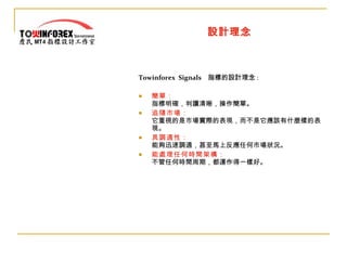 設計理念 Towinforex  Signals   指標的設計理念 : 簡單： 指標明確，判讀清晰，操作簡單。 追隨市場： 它重視的是市場實際的表現，而不是它應該有什麼樣的表現。 具調適性： 能夠迅速調適，甚至馬上反應任何市場狀況。 能處理任何時間架構： 不管任何時間周期，都運作得一樣好。 