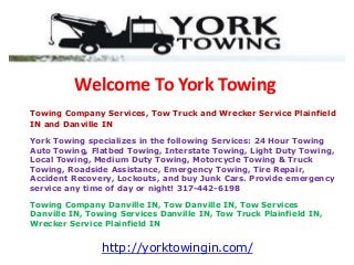 Welcome To York Towing
Towing Company Services, Tow Truck and Wrecker Service Plainfield
IN and Danville IN
York Towing specializes in the following Services: 24 Hour Towing
Auto Towing, Flatbed Towing, Interstate Towing, Light Duty Towing,
Local Towing, Medium Duty Towing, Motorcycle Towing & Truck
Towing, Roadside Assistance, Emergency Towing, Tire Repair,
Accident Recovery, Lockouts, and buy Junk Cars. Provide emergency
service any time of day or night! 317-442-6198
Towing Company Danville IN, Tow Danville IN, Tow Services
Danville IN, Towing Services Danville IN, Tow Truck Plainfield IN,
Wrecker Service Plainfield IN
http://yorktowingin.com/
 