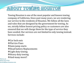 Towing Houston is one of the most popular and known towing
           company of California. Since past many years, we are rendering
           our service to the residents of Houston. We follow all the laws
           and rules that are designed by the government for towing. As
           we, strictly follow honest pricing policy so customers are also
           ensured that we will charge them for the type of service they
           have availed. Our services are not limited to only towing instead.
           Services include:

           Car lock outs
           Flat tire Fixes
           Auto jump starts
           Dead battery Replacements
           Light duty towing
           Heavy duty towing
           And many more!!
Visit us at:
(832) 252-9703
service@tow-houston.com
 