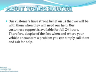  Our customers have strong belief on us that we will be
          with them when they will need our help. Our
          customers support is available for full 24 hours.
          Therefore, despite of the fact when and where your
          vehicle encounters a problem you can simply call them
          and ask for help.




Visit us at:
(832) 252-9703
service@tow-houston.com
 