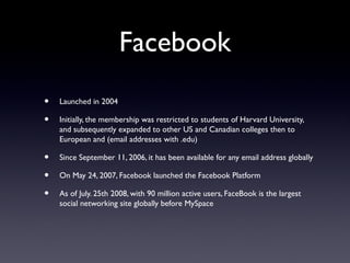 Facebook
• Launched in 2004
• Initially, the membership was restricted to students of Harvard University,
and subsequently expanded to other US and Canadian colleges then to
European and (email addresses with .edu)
• Since September 11, 2006, it has been available for any email address globally
• On May 24, 2007, Facebook launched the Facebook Platform
• As of July. 25th 2008, with 90 million active users, FaceBook is the largest
social networking site globally before MySpace
 