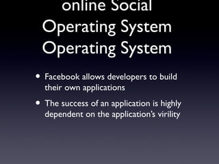 online Social
Operating System
Operating System
• Facebook allows developers to build
their own applications
• The success of an application is highly
dependent on the application’s virility
 