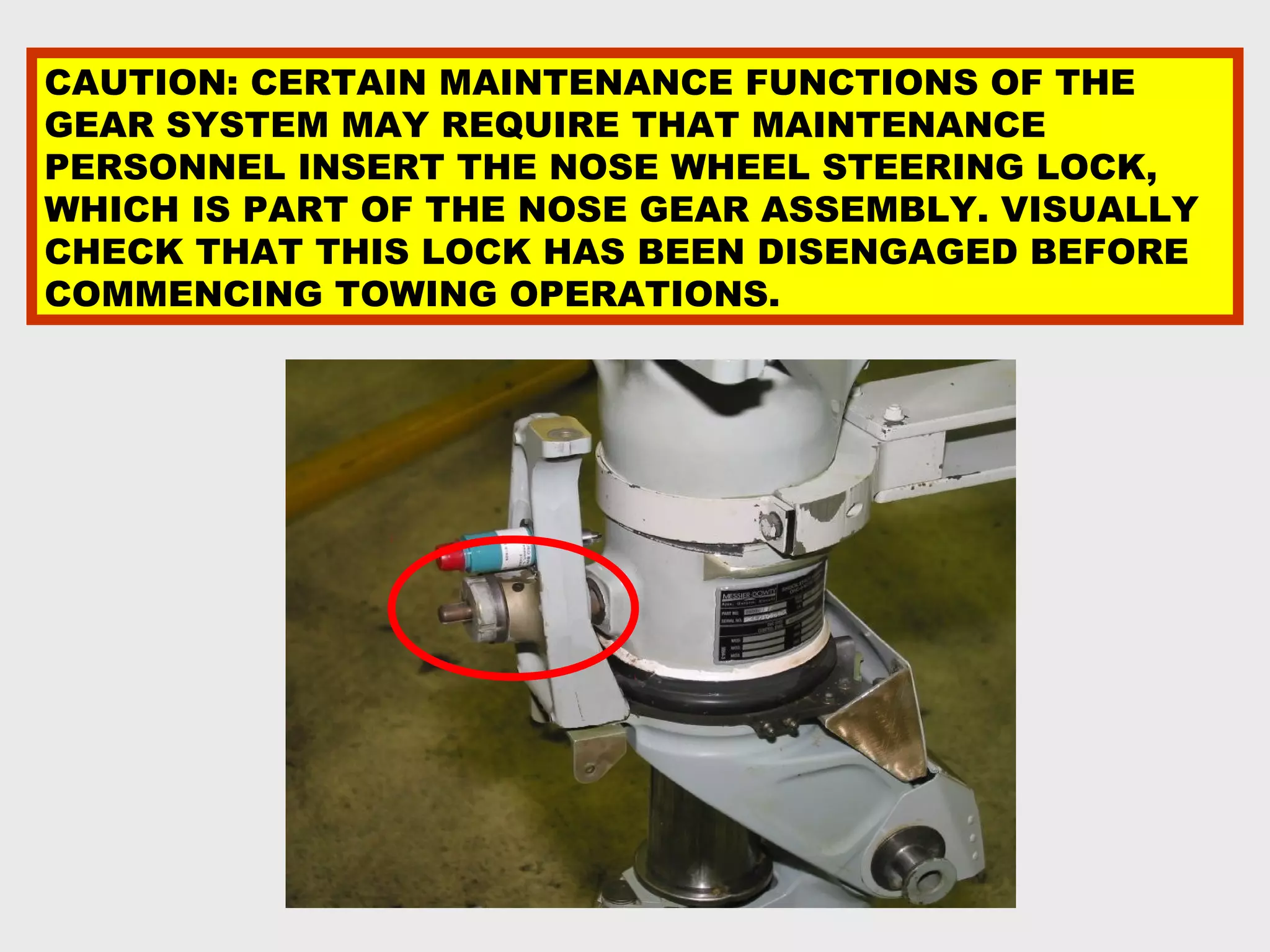 CAUTION: CERTAIN MAINTENANCE FUNCTIONS OF THE
GEAR SYSTEM MAY REQUIRE THAT MAINTENANCE
PERSONNEL INSERT THE NOSE WHEEL STEERING LOCK,
WHICH IS PART OF THE NOSE GEAR ASSEMBLY. VISUALLY
CHECK THAT THIS LOCK HAS BEEN DISENGAGED BEFORE
COMMENCING TOWING OPERATIONS.
 